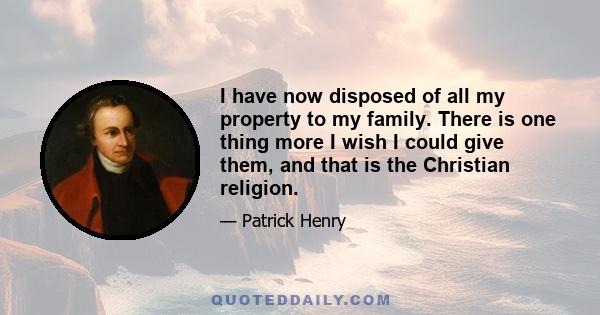 I have now disposed of all my property to my family. There is one thing more I wish I could give them, and that is the Christian religion.