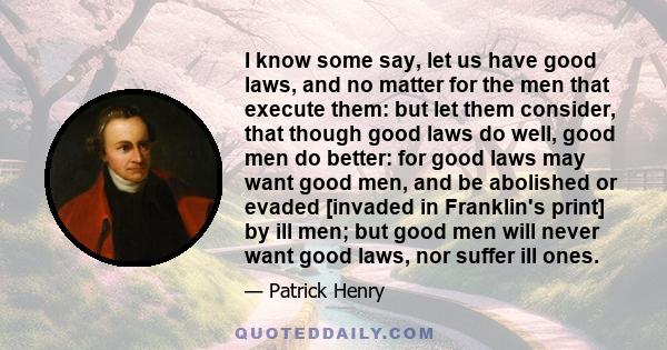 I know some say, let us have good laws, and no matter for the men that execute them: but let them consider, that though good laws do well, good men do better: for good laws may want good men, and be abolished or evaded