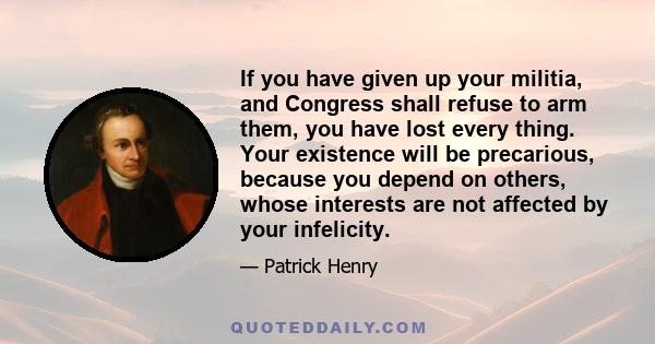 If you have given up your militia, and Congress shall refuse to arm them, you have lost every thing. Your existence will be precarious, because you depend on others, whose interests are not affected by your infelicity.