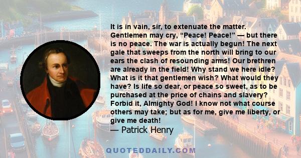 It is in vain, sir, to extenuate the matter. Gentlemen may cry, “Peace! Peace!” — but there is no peace. The war is actually begun! The next gale that sweeps from the north will bring to our ears the clash of resounding 