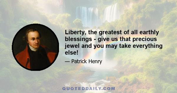 Liberty, the greatest of all earthly blessings - give us that precious jewel and you may take everything else!