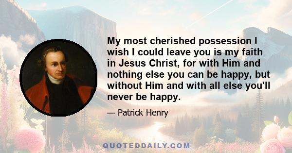 My most cherished possession I wish I could leave you is my faith in Jesus Christ, for with Him and nothing else you can be happy, but without Him and with all else you'll never be happy.