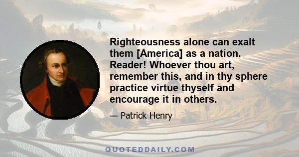 Righteousness alone can exalt them [America] as a nation. Reader! Whoever thou art, remember this, and in thy sphere practice virtue thyself and encourage it in others.