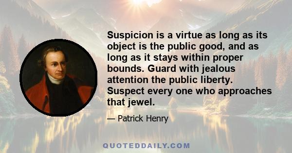 Suspicion is a virtue as long as its object is the public good, and as long as it stays within proper bounds. Guard with jealous attention the public liberty. Suspect every one who approaches that jewel.