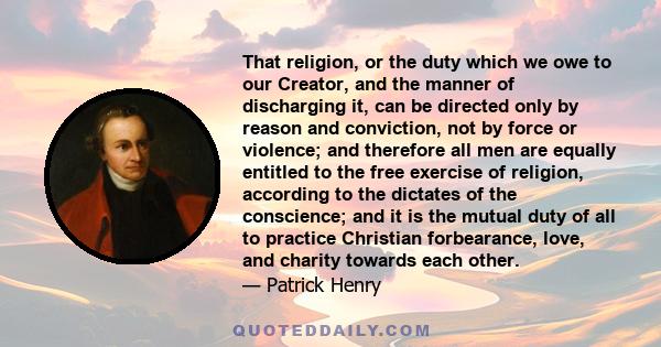 That religion, or the duty which we owe to our Creator, and the manner of discharging it, can be directed only by reason and conviction, not by force or violence; and therefore all men are equally entitled to the free