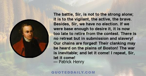 The battle, Sir, is not to the strong alone; it is to the vigilant, the active, the brave. Besides, Sir, we have no election. If we were base enough to desire it, it is now too late to retire from the contest. There is