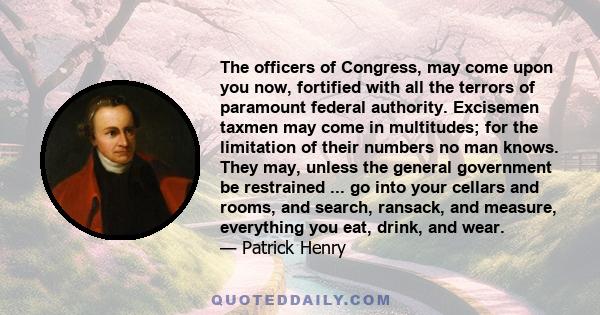 The officers of Congress, may come upon you now, fortified with all the terrors of paramount federal authority. Excisemen taxmen may come in multitudes; for the limitation of their numbers no man knows. They may, unless 