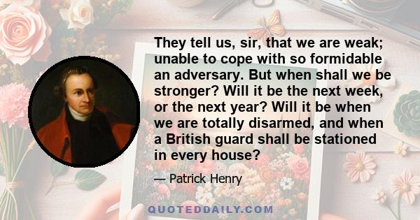 They tell us, sir, that we are weak; unable to cope with so formidable an adversary. But when shall we be stronger? Will it be the next week, or the next year? Will it be when we are totally disarmed, and when a British 