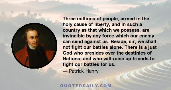 Three millions of people, armed in the holy cause of liberty, and in such a country as that which we possess, are invincible by any force which our enemy can send against us. Beside, sir, we shall not fight our battles