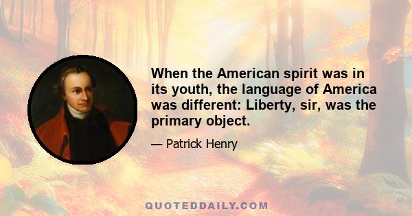 When the American spirit was in its youth, the language of America was different: Liberty, sir, was the primary object.