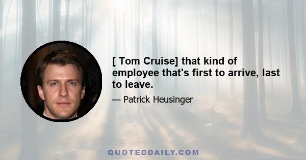 [ Tom Cruise] that kind of employee that's first to arrive, last to leave.