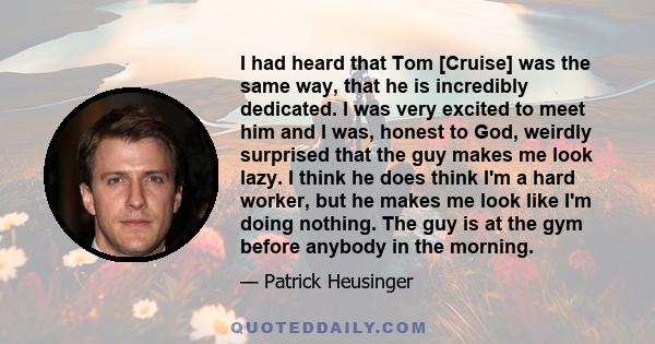 I had heard that Tom [Cruise] was the same way, that he is incredibly dedicated. I was very excited to meet him and I was, honest to God, weirdly surprised that the guy makes me look lazy. I think he does think I'm a