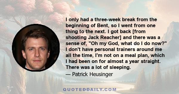 I only had a three-week break from the beginning of Bent, so I went from one thing to the next. I got back [from shooting Jack Reacher] and there was a sense of, Oh my God, what do I do now? I don't have personal