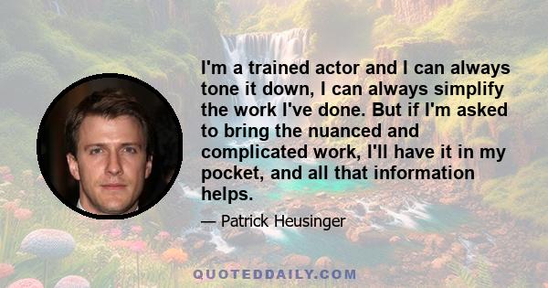 I'm a trained actor and I can always tone it down, I can always simplify the work I've done. But if I'm asked to bring the nuanced and complicated work, I'll have it in my pocket, and all that information helps.