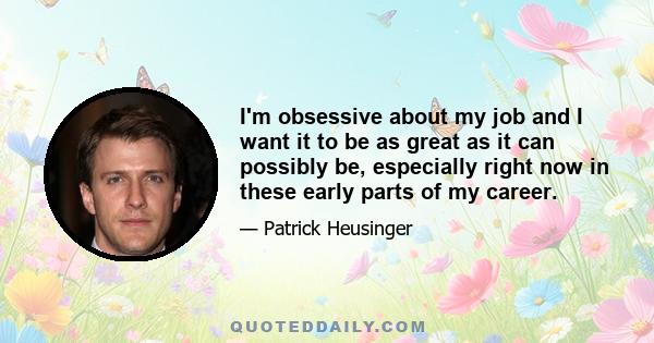 I'm obsessive about my job and I want it to be as great as it can possibly be, especially right now in these early parts of my career.