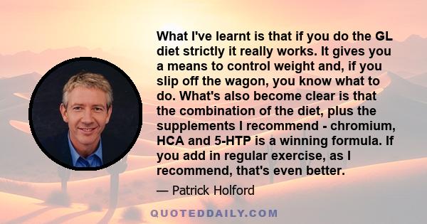 What I've learnt is that if you do the GL diet strictly it really works. It gives you a means to control weight and, if you slip off the wagon, you know what to do. What's also become clear is that the combination of