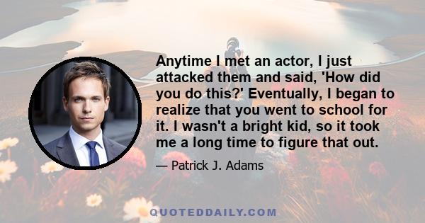 Anytime I met an actor, I just attacked them and said, 'How did you do this?' Eventually, I began to realize that you went to school for it. I wasn't a bright kid, so it took me a long time to figure that out.