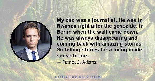 My dad was a journalist. He was in Rwanda right after the genocide. In Berlin when the wall came down. He was always disappearing and coming back with amazing stories. So telling stories for a living made sense to me.