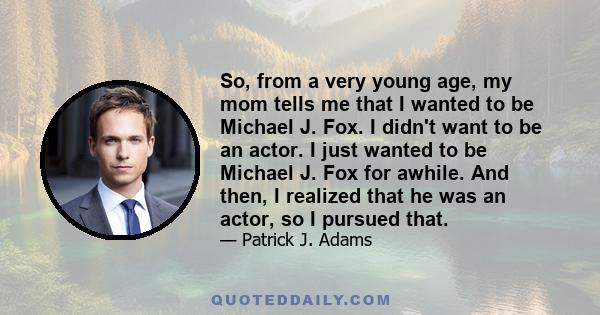 So, from a very young age, my mom tells me that I wanted to be Michael J. Fox. I didn't want to be an actor. I just wanted to be Michael J. Fox for awhile. And then, I realized that he was an actor, so I pursued that.