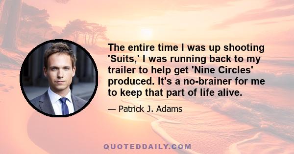 The entire time I was up shooting 'Suits,' I was running back to my trailer to help get 'Nine Circles' produced. It's a no-brainer for me to keep that part of life alive.