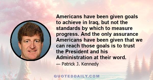 Americans have been given goals to achieve in Iraq, but not the standards by which to measure progress. And the only assurance Americans have been given that we can reach those goals is to trust the President and his