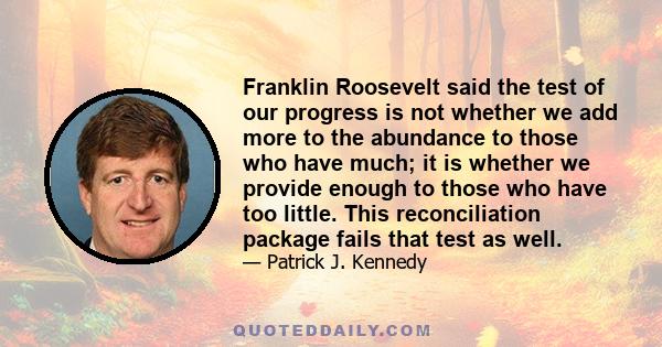 Franklin Roosevelt said the test of our progress is not whether we add more to the abundance to those who have much; it is whether we provide enough to those who have too little. This reconciliation package fails that