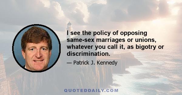 I see the policy of opposing same-sex marriages or unions, whatever you call it, as bigotry or discrimination.