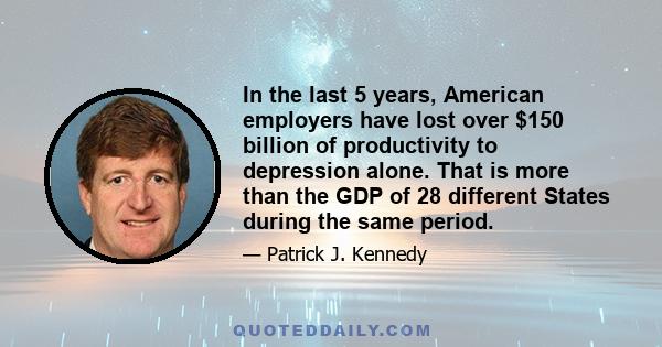 In the last 5 years, American employers have lost over $150 billion of productivity to depression alone. That is more than the GDP of 28 different States during the same period.