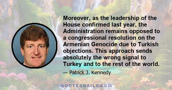 Moreover, as the leadership of the House confirmed last year, the Administration remains opposed to a congressional resolution on the Armenian Genocide due to Turkish objections. This approach sends absolutely the wrong 