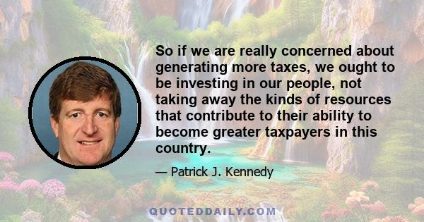 So if we are really concerned about generating more taxes, we ought to be investing in our people, not taking away the kinds of resources that contribute to their ability to become greater taxpayers in this country.