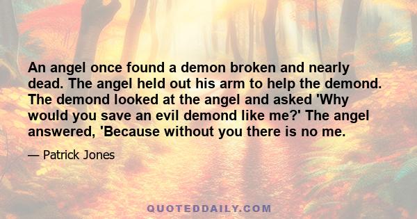 An angel once found a demon broken and nearly dead. The angel held out his arm to help the demond. The demond looked at the angel and asked 'Why would you save an evil demond like me?' The angel answered, 'Because