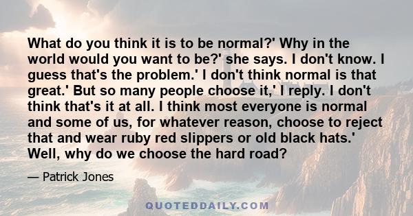 What do you think it is to be normal?' Why in the world would you want to be?' she says. I don't know. I guess that's the problem.' I don't think normal is that great.' But so many people choose it,' I reply. I don't