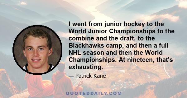 I went from junior hockey to the World Junior Championships to the combine and the draft, to the Blackhawks camp, and then a full NHL season and then the World Championships. At nineteen, that's exhausting.