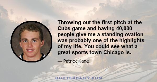 Throwing out the first pitch at the Cubs game and having 40,000 people give me a standing ovation was probably one of the highlights of my life. You could see what a great sports town Chicago is.