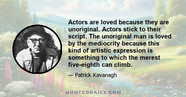 Actors are loved because they are unoriginal. Actors stick to their script. The unoriginal man is loved by the mediocrity because this kind of artistic expression is something to which the merest five-eighth can climb.