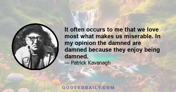 It often occurs to me that we love most what makes us miserable. In my opinion the damned are damned because they enjoy being damned.