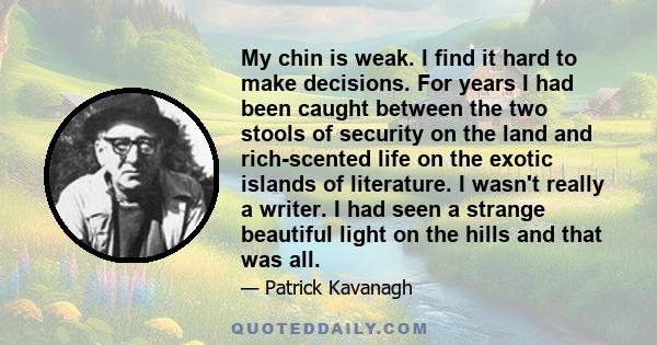 My chin is weak. I find it hard to make decisions. For years I had been caught between the two stools of security on the land and rich-scented life on the exotic islands of literature. I wasn't really a writer. I had