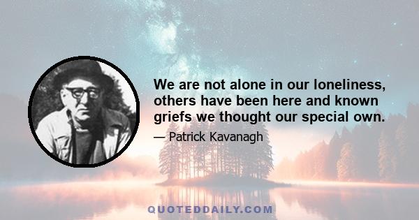 We are not alone in our loneliness, others have been here and known griefs we thought our special own.