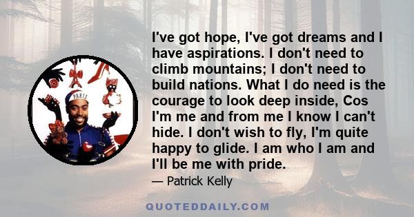 I've got hope, I've got dreams and I have aspirations. I don't need to climb mountains; I don't need to build nations. What I do need is the courage to look deep inside, Cos I'm me and from me I know I can't hide. I