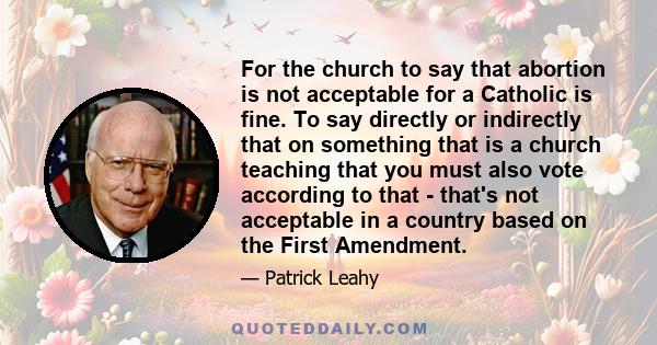 For the church to say that abortion is not acceptable for a Catholic is fine. To say directly or indirectly that on something that is a church teaching that you must also vote according to that - that's not acceptable