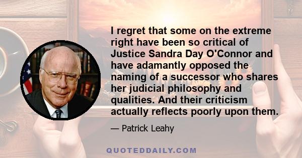 I regret that some on the extreme right have been so critical of Justice Sandra Day O'Connor and have adamantly opposed the naming of a successor who shares her judicial philosophy and qualities. And their criticism