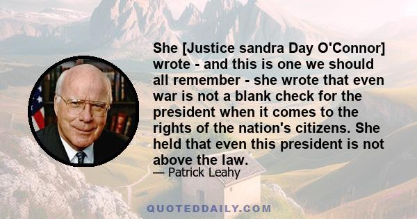 She [Justice sandra Day O'Connor] wrote - and this is one we should all remember - she wrote that even war is not a blank check for the president when it comes to the rights of the nation's citizens. She held that even