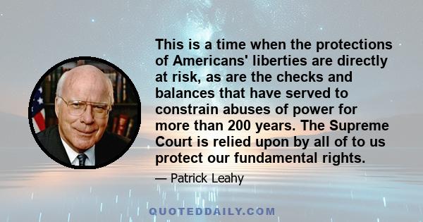 This is a time when the protections of Americans' liberties are directly at risk, as are the checks and balances that have served to constrain abuses of power for more than 200 years. The Supreme Court is relied upon by 