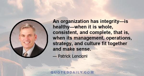 An organization has integrity—is healthy—when it is whole, consistent, and complete, that is, when its management, operations, strategy, and culture fit together and make sense.