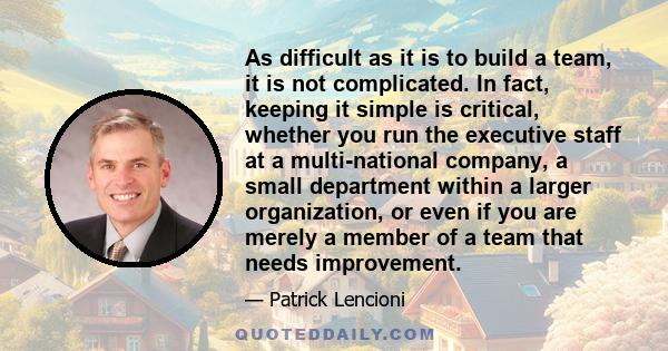 As difficult as it is to build a team, it is not complicated. In fact, keeping it simple is critical, whether you run the executive staff at a multi-national company, a small department within a larger organization, or