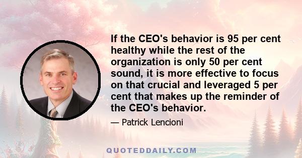 If the CEO's behavior is 95 per cent healthy while the rest of the organization is only 50 per cent sound, it is more effective to focus on that crucial and leveraged 5 per cent that makes up the reminder of the CEO's