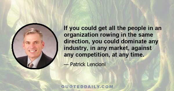 If you could get all the people in an organization rowing in the same direction, you could dominate any industry, in any market, against any competition, at any time.