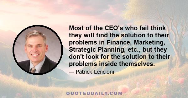 Most of the CEO's who fail think they will find the solution to their problems in Finance, Marketing, Strategic Planning, etc., but they don't look for the solution to their problems inside themselves.