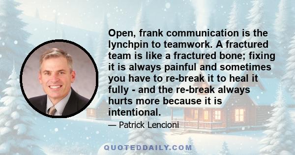 Open, frank communication is the lynchpin to teamwork. A fractured team is like a fractured bone; fixing it is always painful and sometimes you have to re-break it to heal it fully - and the re-break always hurts more