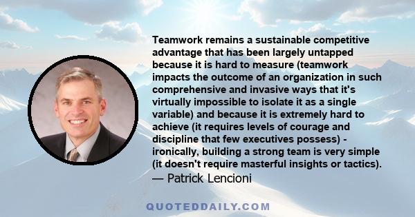 Teamwork remains a sustainable competitive advantage that has been largely untapped because it is hard to measure (teamwork impacts the outcome of an organization in such comprehensive and invasive ways that it's